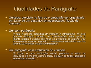 Qualidades do Parágrafo:
   Unidade: consiste no fato de o parágrafo ser organizado
    em torno de um assunto homogeneizado. Noção de
    conjunto.

   Um bom parágrafo:
      “A fala é um ato individual de vontade e inteligência, no qual
      convém distinguir: primeiro, as combinações pelas quais o
      falante realiza o código da língua no propósito de exprimir seu
      pensamento pessoal; segundo, o mecanismo psicofísico que lhe
      permite exteriorizar essas combinações”.

   Um parágrafo com problemas de unidade:
      “A língua é uma instituição social, pertence a todos os
      indivíduos da mesma comunidade, é dever de todos garantir a
      soberania da nação...”
 