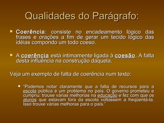 Qualidades do Parágrafo:
   Coerência : consiste no encadeamento lógico                 das
    frases e orações a fim de gerar um tecido lógico            das
    idéias compondo um todo coeso.

   A coerência está intimamente ligada à coesão . A falta
    desta influência na construção daquela.

Veja um exemplo de falta de coerência num texto:

       “Podemos notar claramente que a falta de recursos para a
        escola pública é um problema no país. O governo prometeu e
        cumpriu: trouxe várias melhorias na educação e fez com que os
        alunos que estavam fora da escola voltassem a freqüentá-la.
        Isso trouxe várias melhoras para o país.”
 