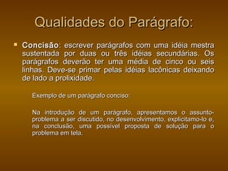 Qualidades do Parágrafo:
   Concisão : escrever parágrafos com uma idéia mestra
    sustentada por duas ou três idéias secundárias. Os
    parágrafos deverão ter uma média de cinco ou seis
    linhas. Deve-se primar pelas idéias lacônicas deixando
    de lado a prolixidade.

      Exemplo de um parágrafo conciso:

      Na introdução de um parágrafo, apresentamos o assunto-
      problema a ser discutido, no desenvolvimento, explicitamo-lo e,
      na conclusão, uma possível proposta de solução para o
      problema em tela.
 