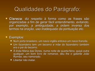 Qualidades do Parágrafo:
   Clareza : diz respeito à forma como as frases são
    organizadas a fim de gerar fácil entendimento, evitando,
    por exemplo, a ambiguidade, a ordem inversa dos
    termos na oração, uso inadequado da pontuação etc.

   Exemplos:
       Num porto brasileiro, um navio inglês entrava um navio francês.
       Um fazendeiro tem um bezerro e mãe do fazendeiro também
        era o pai do bezerro.
       À linda Maria das Dores, numa noite de quarta-feira, quiçá outra
        qualquer, um bom livro de romance, deu lhe o galante João
        Romão, seu namorado.
       Libertar não matar.
 