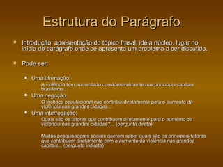 Estrutura do Parágrafo
   Introdução: apresentação do tópico frasal, idéia núcleo, lugar no
    início do parágrafo onde se apresenta um problema a ser discutido.

   Pode ser:

       Uma afirmação:
           A violência tem aumentado consideravelmente nas principais capitais
           brasileiras...
       Uma negação:
           O inchaço populacional não contribui diretamente para o aumento da
           violência nas grandes cidades....
       Uma interrogação:
           Quais são os fatores que contribuem diretamente para o aumento da
           violência nas grandes cidades?... (pergunta direta)

           Muitos pesquisadores sociais querem saber quais são os principais fatores
           que contribuem diretamente com o aumento da violência nas grandes
           capitais... (pergunta indireta)
 