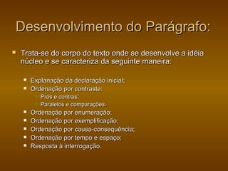 Desenvolvimento do Parágrafo:
   Trata-se do corpo do texto onde se desenvolve a idéia
    núcleo e se caracteriza da seguinte maneira:

       Explanação da declaração inicial;
       Ordenação por contraste:
            Prós e contras;
            Paralelos e comparações.
       Ordenação por enumeração;
       Ordenação por exemplificação;
       Ordenação por causa-consequência;
       Ordenação por tempo e espaço;
       Resposta à interrogação.
 