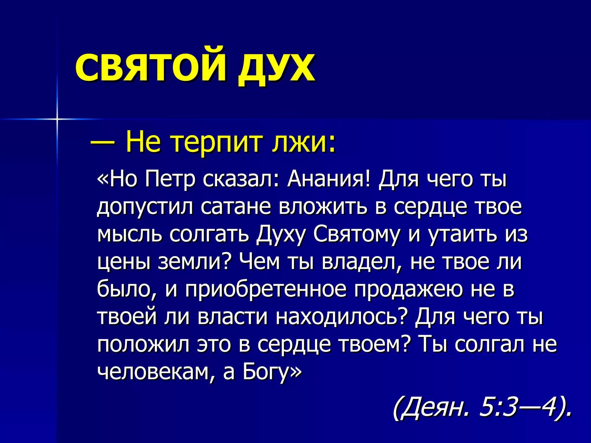 СВЯТОЙ ДУХ ―  Не терпит лжи: «Но Петр сказал: Анания! Для чего ты допустил сатане вложить в сердце твое мысль солгать Духу Святому и утаить из цены земли? Чем ты владел, не твое ли было, и приобретенное продажею не в твоей ли власти находилось? Для чего ты положил это в сердце твоем? Ты солгал не человекам, а Богу»  (Деян. 5:3―4).   