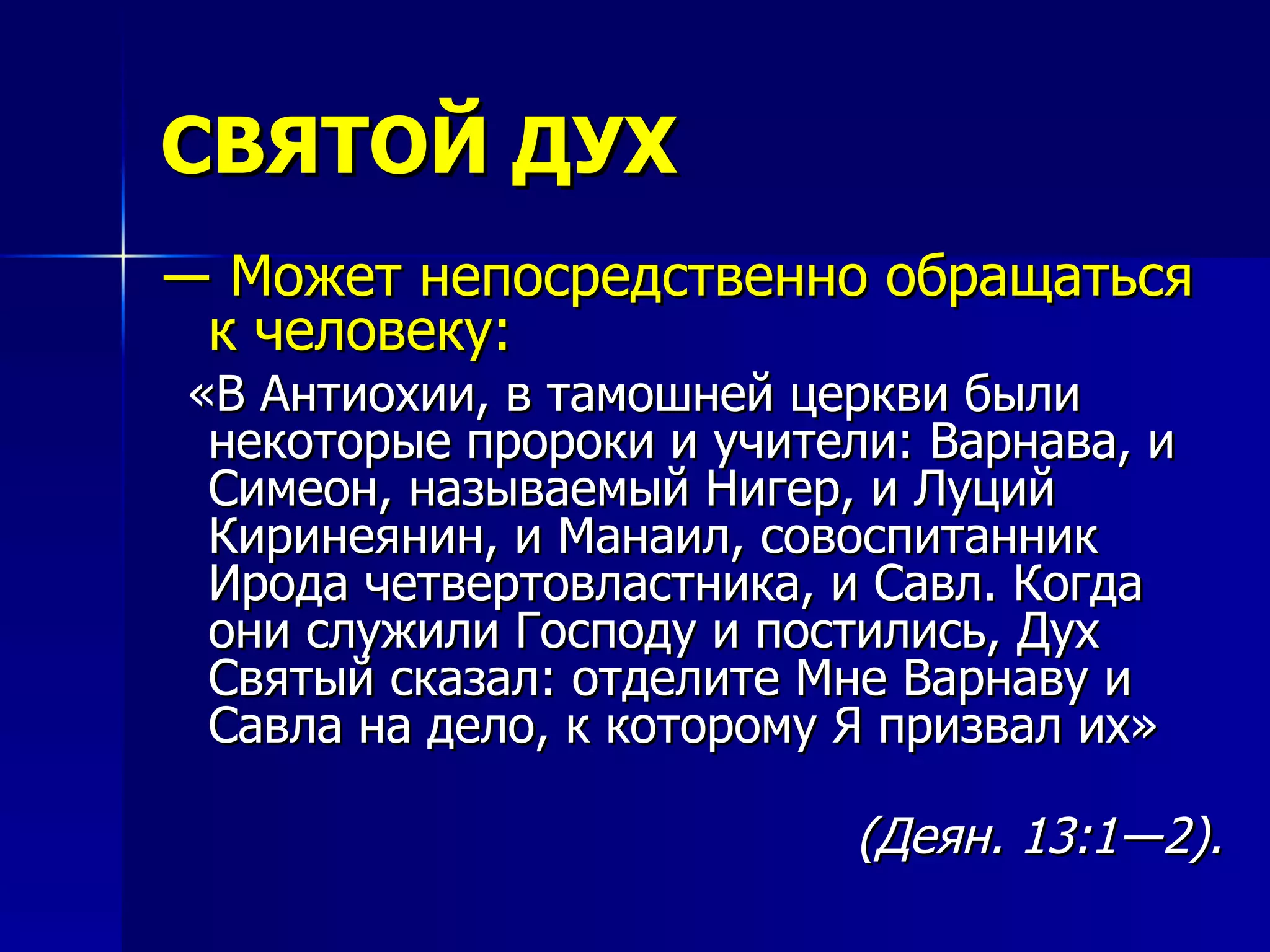 СВЯТОЙ ДУХ ―  Может непосредственно обращаться к человеку: «В Антиохии, в тамошней церкви были некоторые пророки и учители: Варнава, и Симеон, называемый Нигер, и Луций Киринеянин, и Манаил, совоспитанник Ирода четвертовластника, и Савл. Когда они служили Господу и постились, Дух Святый сказал: отделите Мне Варнаву и Савла на дело, к которому Я призвал их» (Деян. 13:1―2). 
