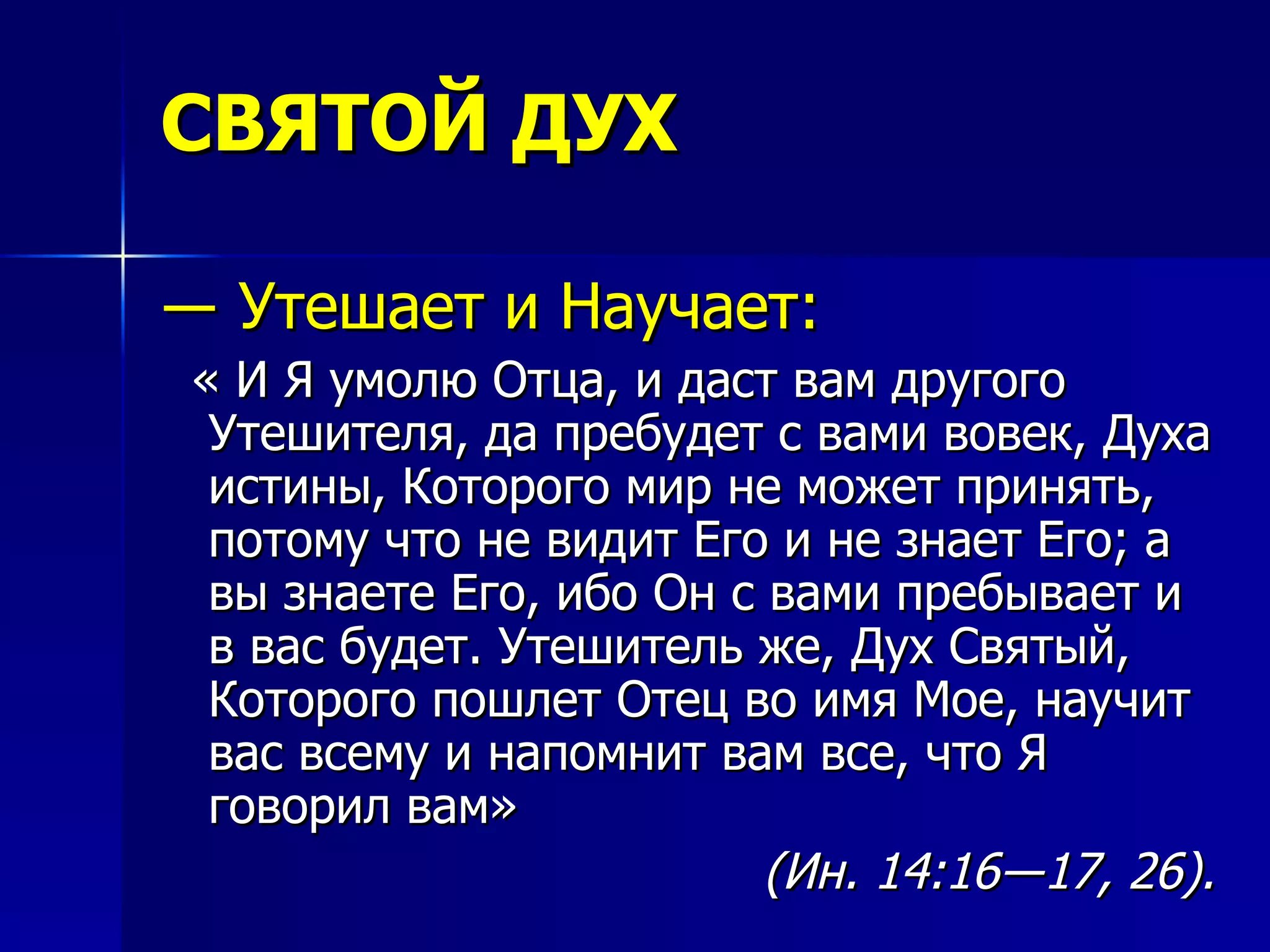 СВЯТОЙ ДУХ ―  Утешает и Научает: « И Я умолю Отца, и даст вам другого Утешителя, да пребудет с вами вовек, Духа истины, Которого мир не может принять, потому что не видит Его и не знает Его; а вы знаете Его, ибо Он с вами пребывает и в вас будет. Утешитель же, Дух Святый, Которого пошлет Отец во имя Мое, научит вас всему и напомнит вам все, что Я говорил вам»  (Ин. 14:16―17, 26).   