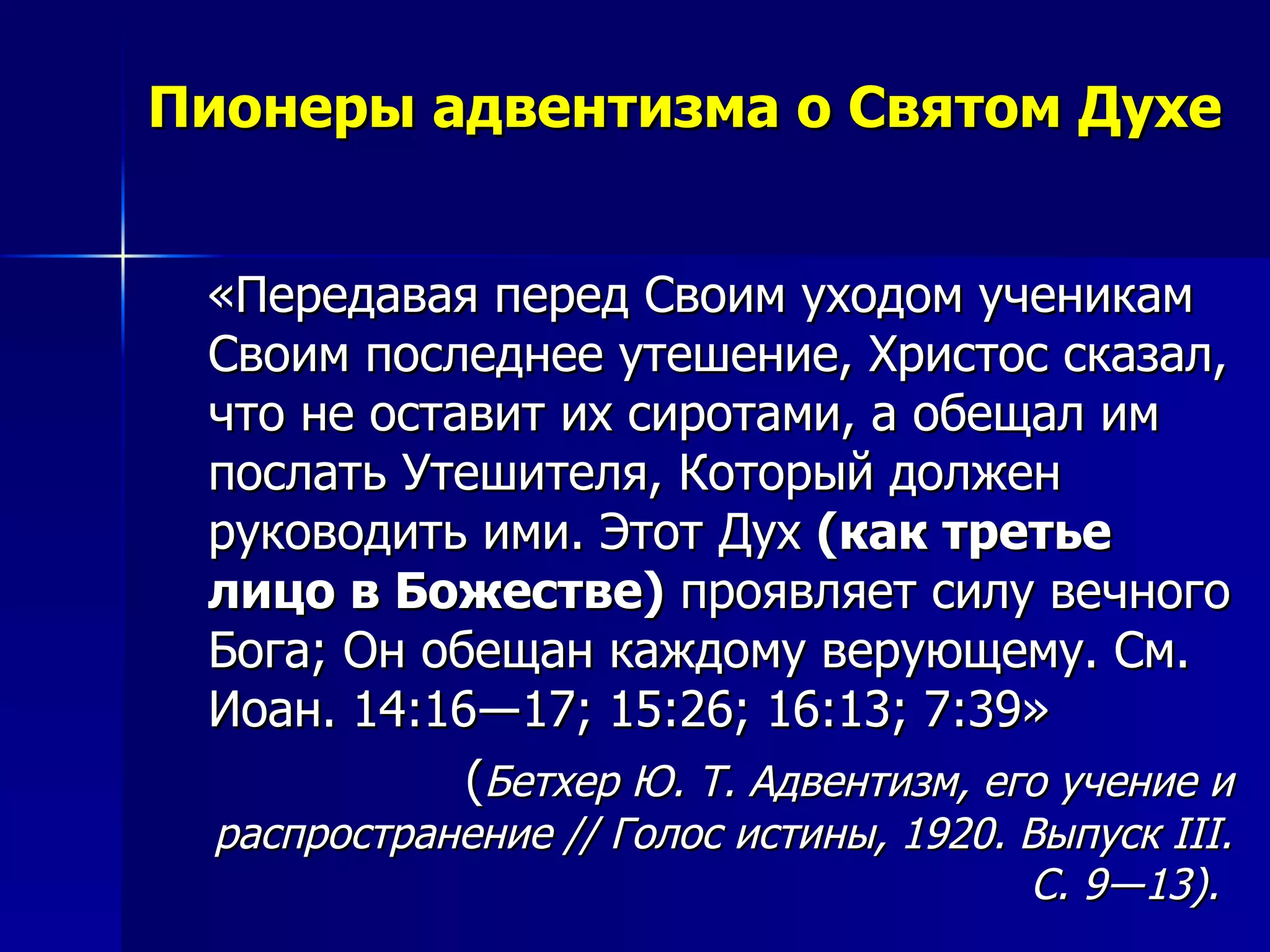 Пионеры адвентизма о Святом Духе «Передавая перед Своим уходом ученикам Своим последнее утешение, Христос сказал, что не оставит их сиротами, а обещал им послать Утешителя, Который должен руководить ими. Этот Дух  (как третье лицо в Божестве)  проявляет силу вечного Бога; Он обещан каждому верующему. См. Иоан. 14:16―17; 15:26; 16:13; 7:39»  ( Бетхер Ю. Т. Адвентизм, его учение и распространение // Голос истины, 1920. Выпуск  III . С. 9―13).  