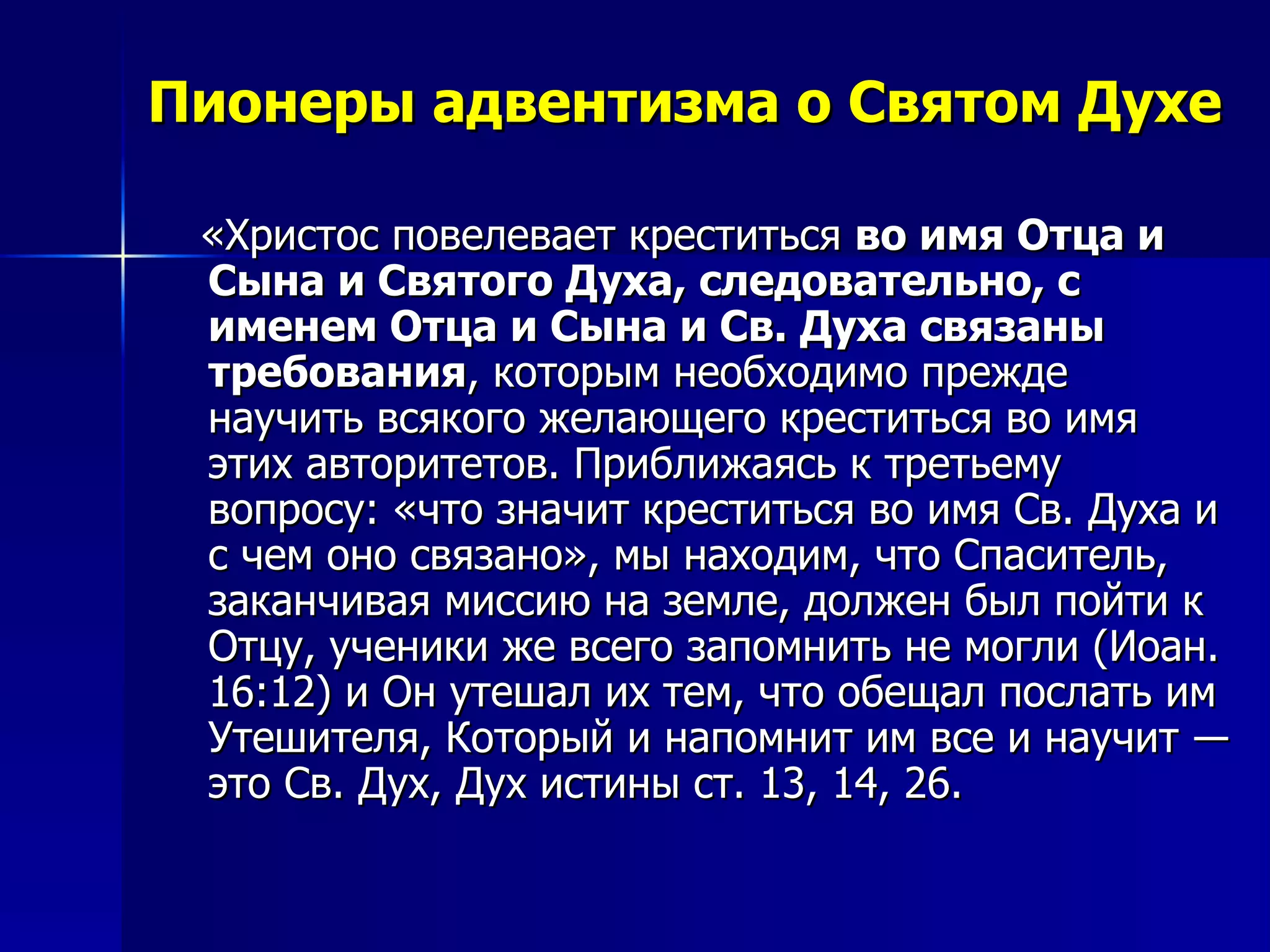 Пионеры адвентизма о Святом Духе «Христос повелевает креститься  во имя Отца и Сына и Святого Духа, следовательно, с именем Отца и Сына и Св. Духа связаны требования , которым необходимо прежде научить всякого желающего креститься во имя этих авторитетов. Приближаясь к третьему вопросу: «что значит креститься во имя Св. Духа и с чем оно связано», мы находим, что Спаситель, заканчивая миссию на земле, должен был пойти к Отцу, ученики же всего запомнить не могли (Иоан. 16:12) и Он утешал их тем, что обещал послать им Утешителя, Который и напомнит им все и научит ― это Св. Дух, Дух истины ст. 13, 14, 26.  