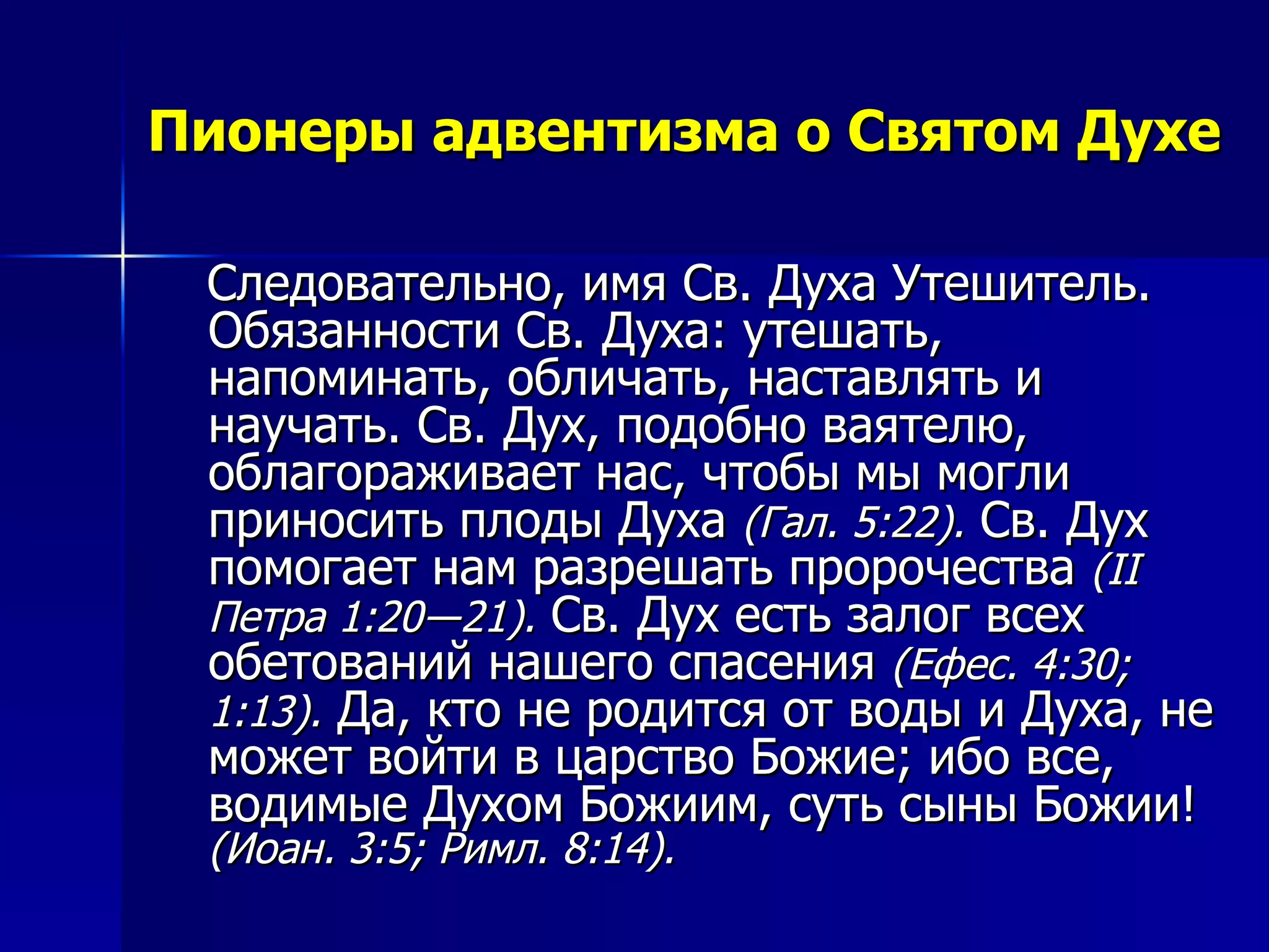 Пионеры адвентизма о Святом Духе Следовательно, имя Св. Духа Утешитель. Обязанности Св. Духа: утешать, напоминать, обличать, наставлять и научать. Св. Дух, подобно ваятелю, облагораживает нас, чтобы мы могли приносить плоды Духа  (Гал. 5:22).  Св. Дух помогает нам разрешать пророчества  ( II  Петра 1:20―21).  Св. Дух есть залог всех обетований нашего спасения  (Ефес. 4:30; 1:13).  Да, кто не родится от воды и Духа, не может войти в царство Божие; ибо все, водимые Духом Божиим, суть сыны Божии!  (Иоан. 3:5; Римл. 8:14).  