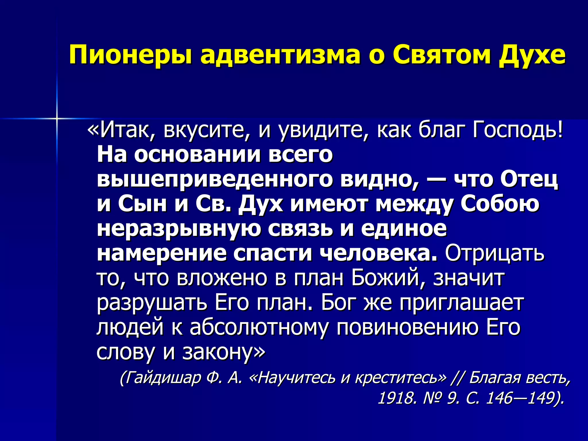 Пионеры адвентизма о Святом Духе «Итак, вкусите, и увидите, как благ Господь!  На основании всего вышеприведенного видно, ― что Отец и Сын и Св. Дух имеют между Собою неразрывную связь и единое намерение спасти человека.  Отрицать то, что вложено в план Божий, значит разрушать Его план. Бог же приглашает людей к абсолютному повиновению Его слову и закону»  (Гайдишар Ф. А. «Научитесь и креститесь» // Благая весть, 1918. № 9. С. 146―149).   