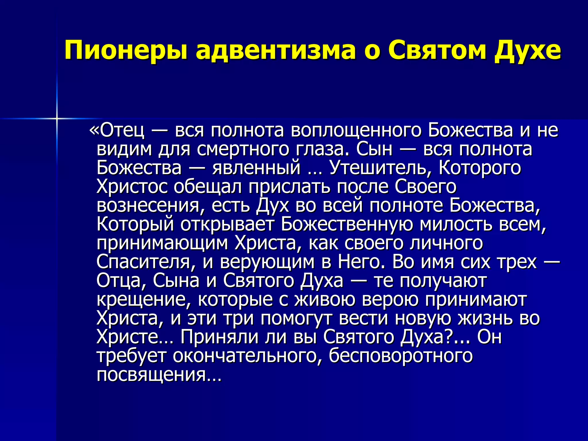 Пионеры адвентизма о Святом Духе «Отец ― вся полнота воплощенного Божества и не видим для смертного глаза. Сын ― вся полнота Божества ― явленный … Утешитель, Которого Христос обещал прислать после Своего вознесения, есть Дух во всей полноте Божества, Который открывает Божественную милость всем, принимающим Христа, как своего личного Спасителя, и верующим в Него. Во имя сих трех ― Отца, Сына и Святого Духа ― те получают крещение, которые с живою верою принимают Христа, и эти три помогут вести новую жизнь во Христе… Приняли ли вы Святого Духа?... Он требует окончательного, бесповоротного посвящения…  