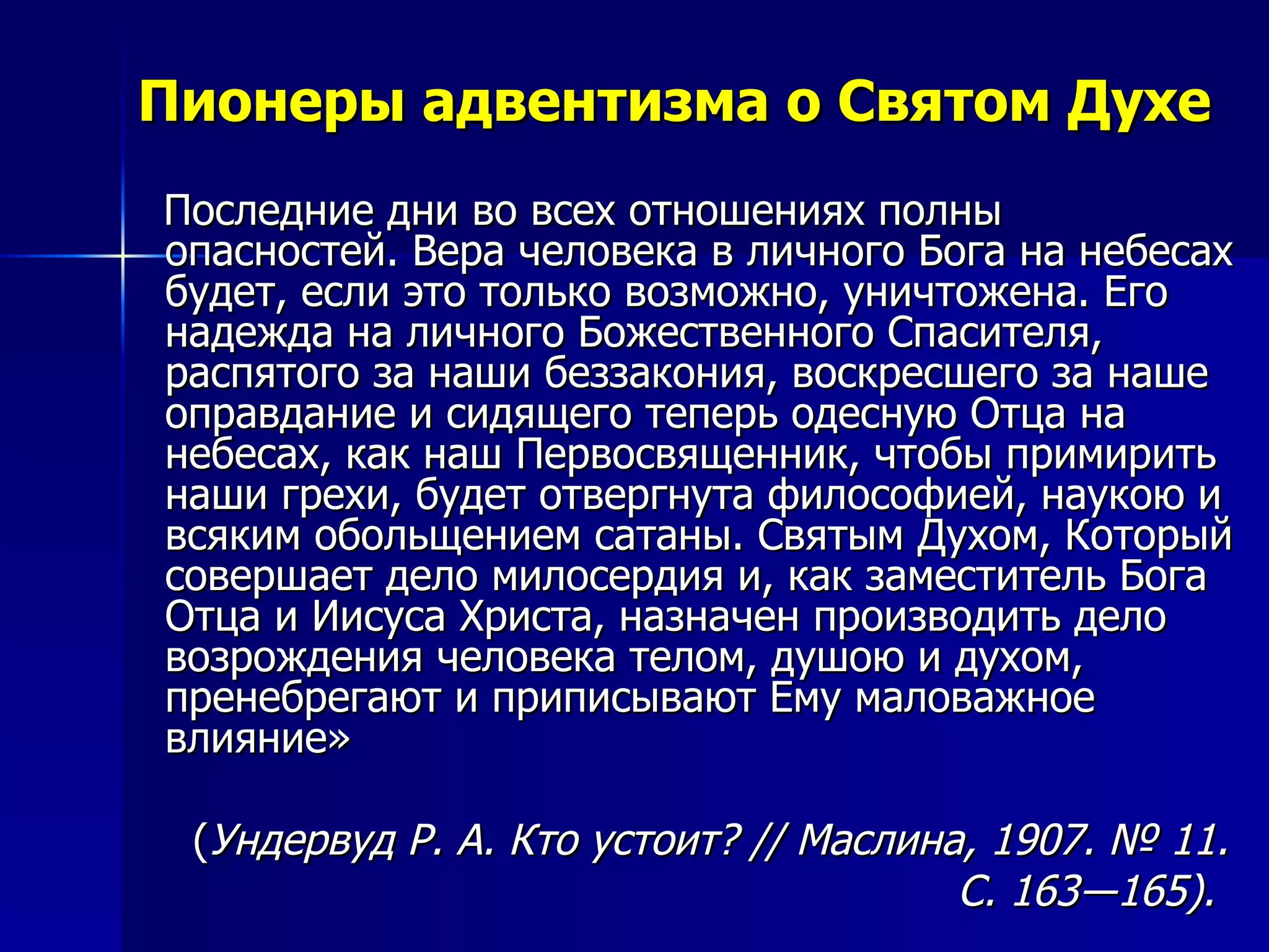 Пионеры адвентизма о Святом Духе Последние дни во всех отношениях полны опасностей. Вера человека в личного Бога на небесах будет, если это только возможно, уничтожена. Его надежда на личного Божественного Спасителя, распятого за наши беззакония, воскресшего за наше оправдание и сидящего теперь одесную Отца на небесах, как наш Первосвященник, чтобы примирить наши грехи, будет отвергнута философией, наукою и всяким обольщением сатаны. Святым Духом, Который совершает дело милосердия и, как заместитель Бога Отца и Иисуса Христа, назначен производить дело возрождения человека телом, душою и духом, пренебрегают и приписывают Ему маловажное влияние»  ( Ундервуд Р. А. Кто устоит? // Маслина, 1907. № 11.  С. 163―165).  