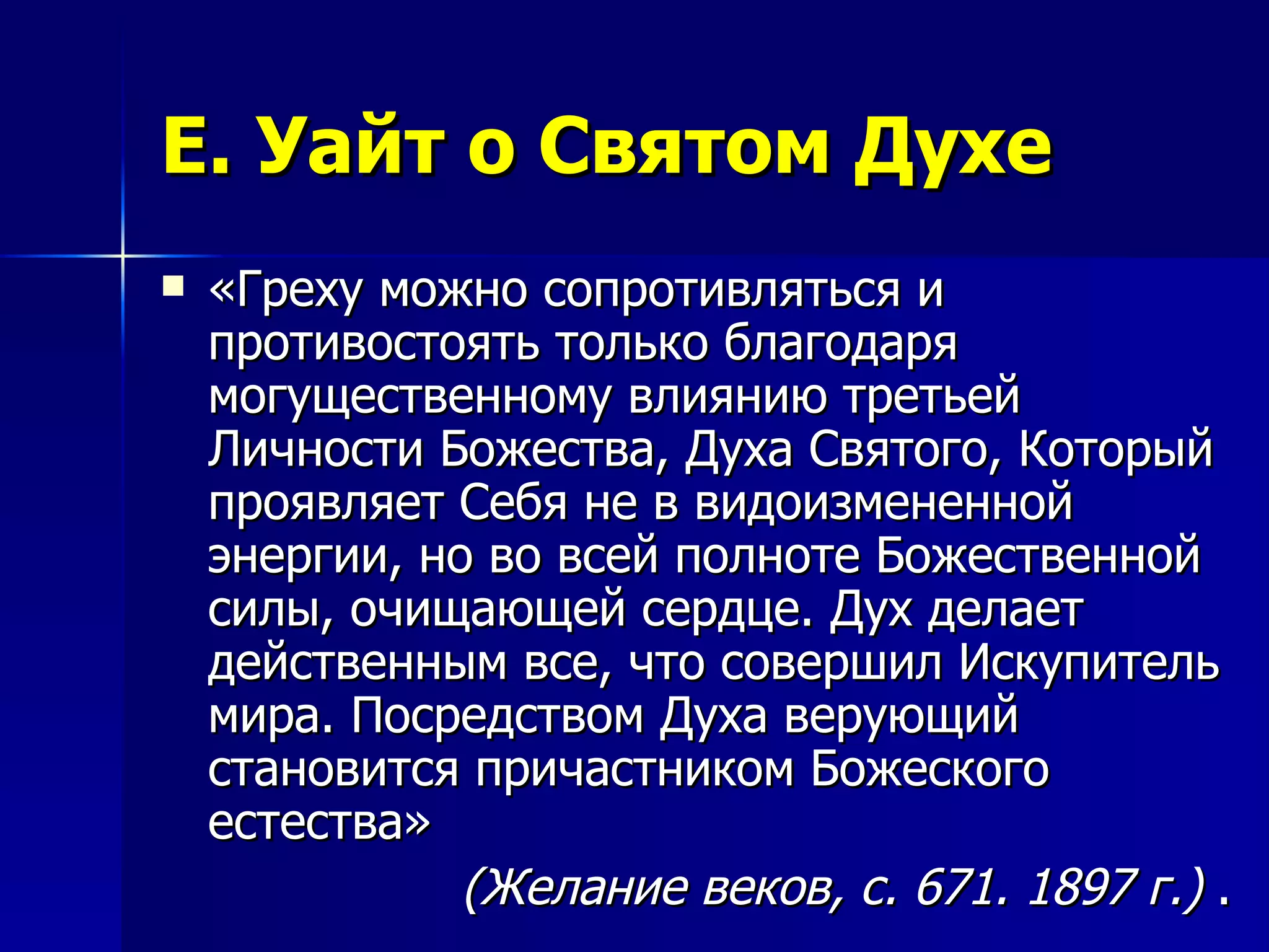 Е. Уайт о Святом Духе «Греху можно сопротивляться и противостоять только благодаря могущественному влиянию третьей Личности Божества, Духа Святого, Который проявляет Себя не в видоизмененной энергии, но во всей полноте Божественной силы, очищающей сердце. Дух делает действенным все, что совершил Искупитель мира. Посредством Духа верующий становится причастником Божеского естества»  (Желание веков, с. 671. 1897 г.)  . 