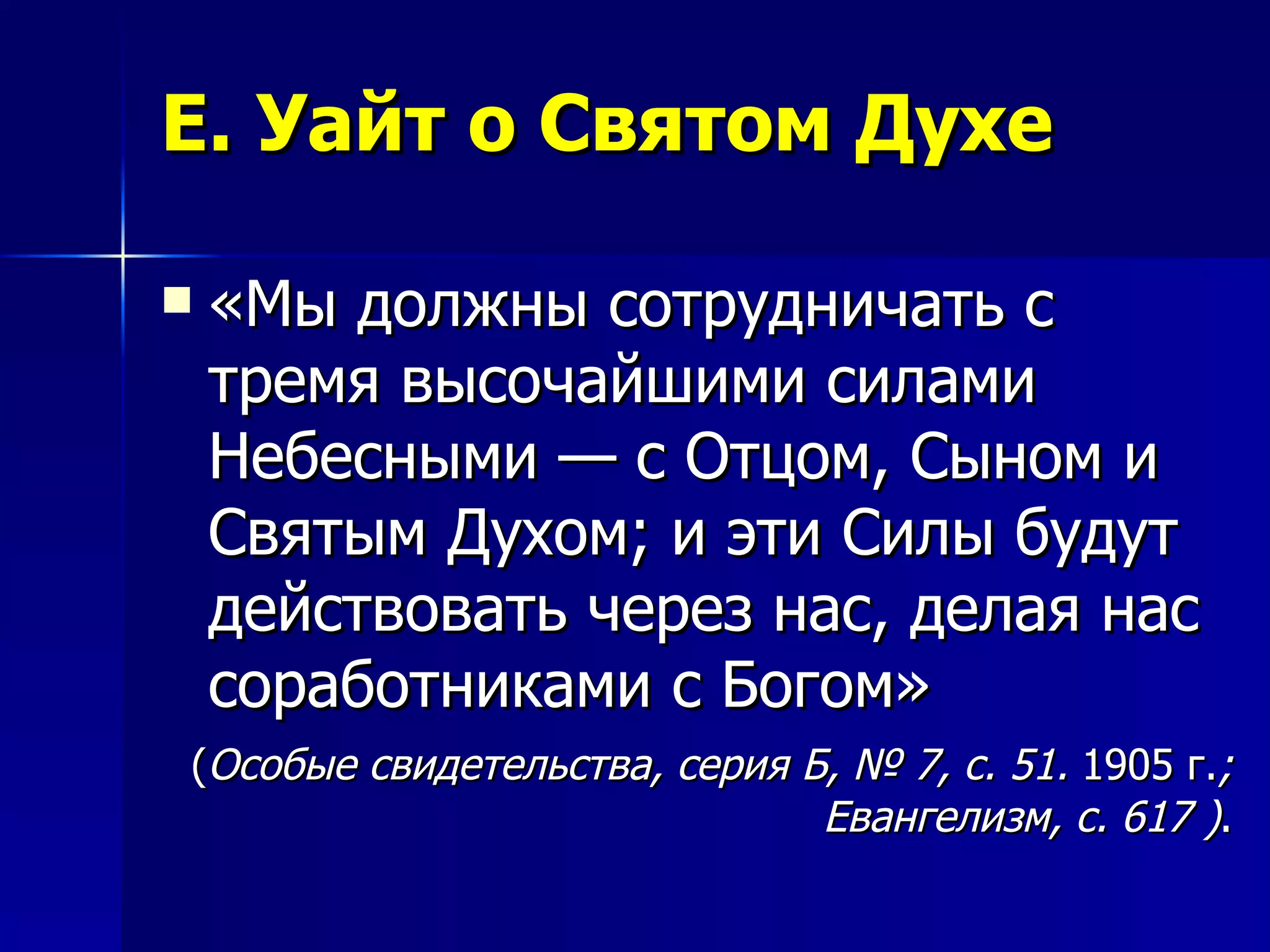 Е. Уайт о Святом Духе «Мы должны сотрудничать с тремя высочайшими силами Небесными — с Отцом, Сыном и Святым Духом; и эти Силы будут действовать через нас, делая нас соработниками с Богом» ( Особые свидетельства, серия Б, № 7, с. 51.  1905 г. ; Евангелизм, с. 617 ) . 