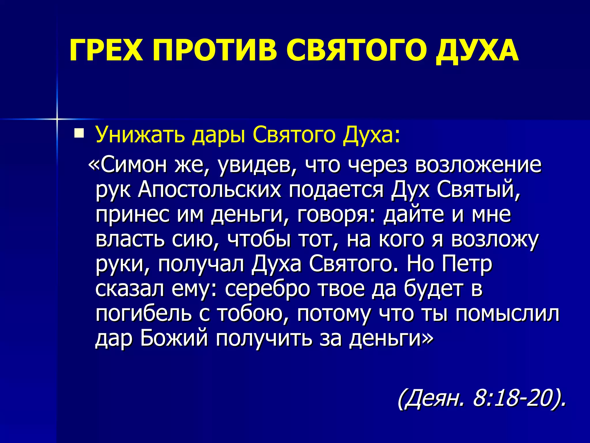 ГРЕХ ПРОТИВ СВЯТОГО ДУХА Унижать дары Святого Духа:   «Симон же, увидев, что через возложение рук Апостольских подается Дух Святый, принес им деньги, говоря: дайте и мне власть сию, чтобы тот, на кого я возложу руки, получал Духа Святого. Но Петр сказал ему: серебро твое да будет в погибель с тобою, потому что ты помыслил дар Божий получить за деньги»   (Деян. 8:18-20).   