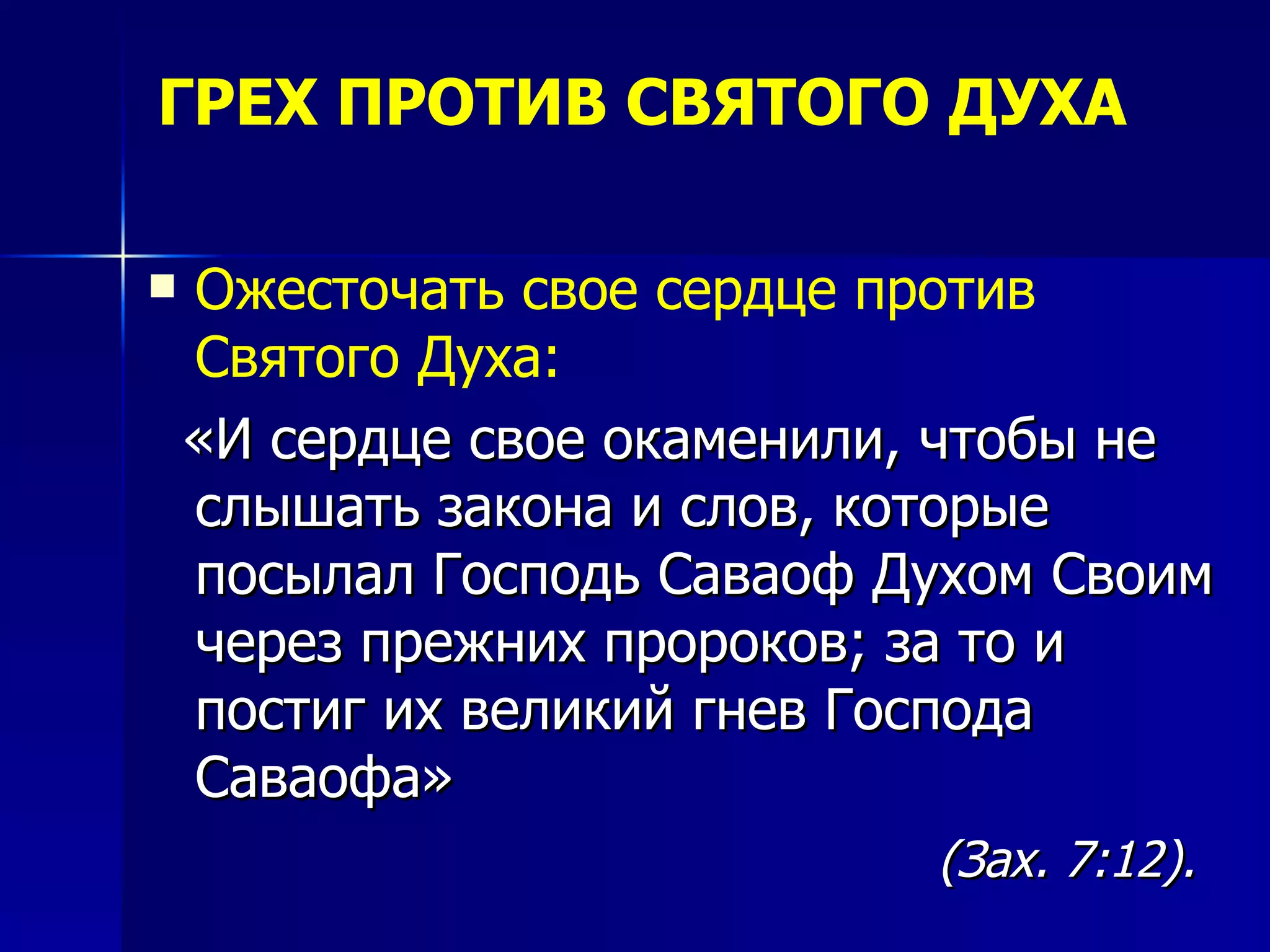 ГРЕХ ПРОТИВ СВЯТОГО ДУХА Ожесточать свое сердце против Святого Духа:   «И сердце свое окаменили, чтобы не слышать закона и слов, которые посылал Господь Саваоф Духом Своим через прежних пророков; за то и постиг их великий гнев Господа Саваофа» (Зах. 7:12). 