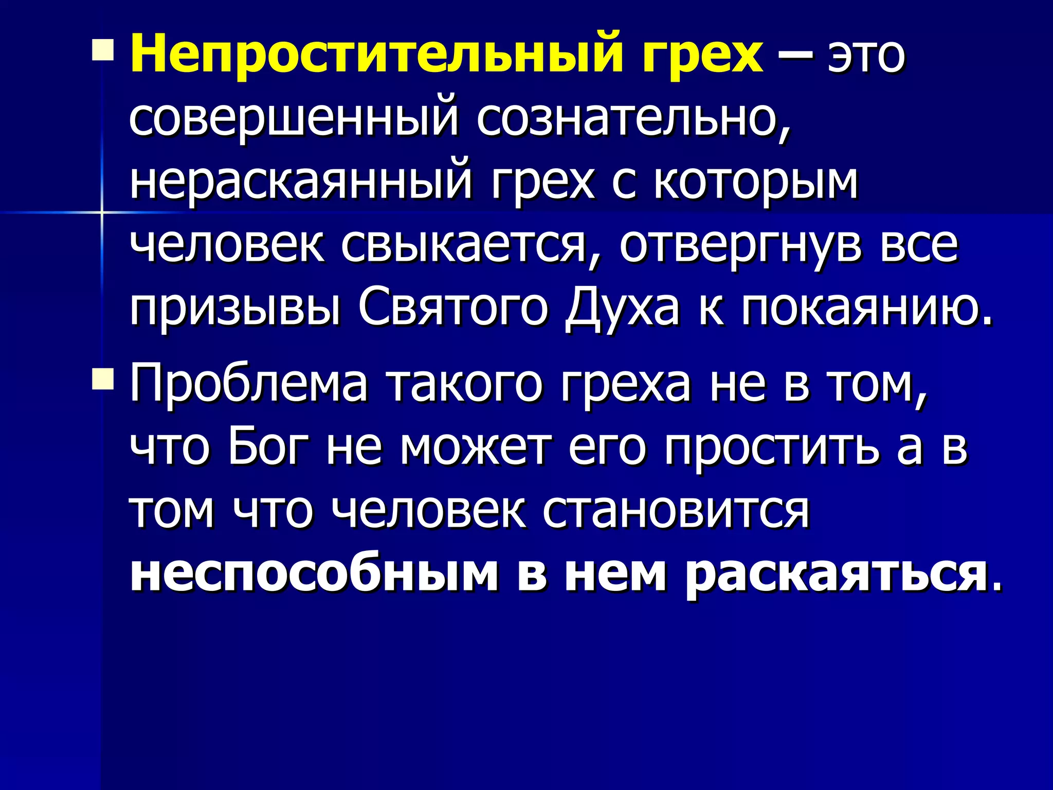 Непростительный грех  –  это совершенный сознательно, нераскаянный грех с которым человек свыкается, отвергнув все призывы Святого Духа к покаянию.  Проблема такого греха не в том, что Бог не может его простить а в том что человек становится  неспособным в нем раскаяться . 