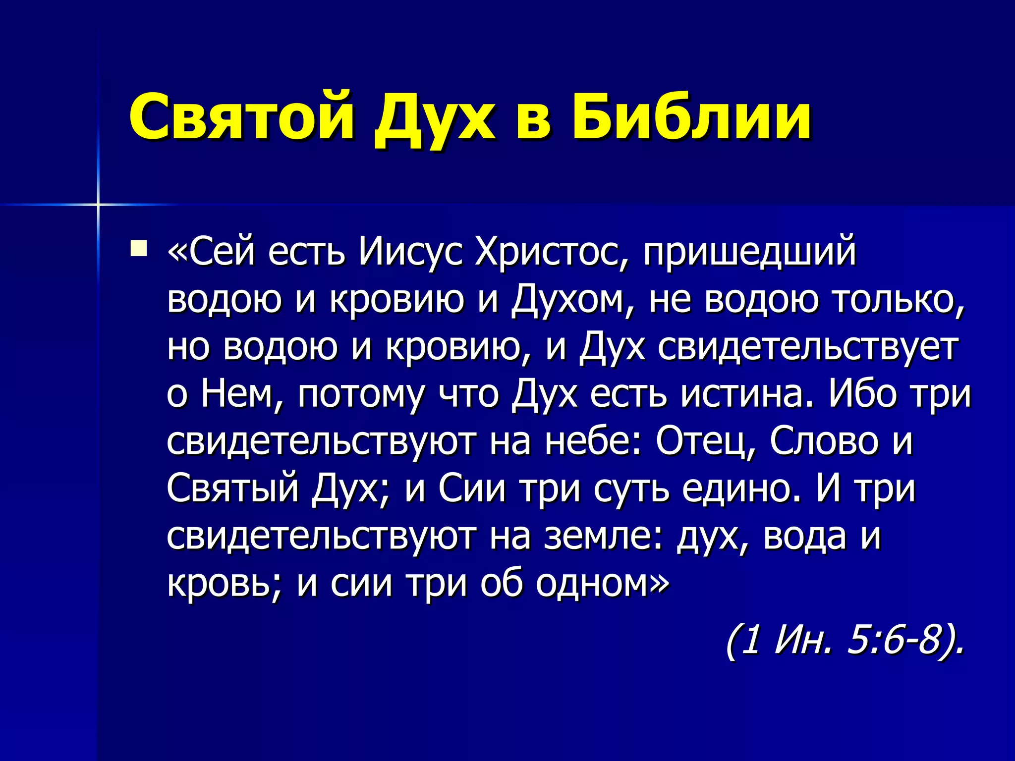 Святой Дух в Библии «Сей есть Иисус Христос, пришедший водою и кровию и Духом, не водою только, но водою и кровию, и Дух свидетельствует о Нем, потому что Дух есть истина. Ибо три свидетельствуют на небе: Отец, Слово и Святый Дух; и Сии три суть едино. И три свидетельствуют на земле: дух, вода и кровь; и сии три об одном»  (1 Ин. 5:6-8).  