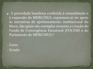 4- A prioridade brasileira conferida à consolidação e
à expansão do MERCOSUL expressou-se no apoio
às iniciativas de aprimoramento institucional do
bloco, das quais são exemplos recentes a criação do
Fundo de Convergência Estrutural (FOCEM) e do
Parlamento do MERCOSUL?
o Certo
o Errado
 