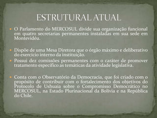  O Parlamento do MERCOSUL divide sua organização funcional
em quatro secretarias permanentes instaladas em sua sede em
Montevidéu.
 Dispõe de uma Mesa Diretora que o órgão máximo e deliberativo
do exercício interno da instituição.
 Possui dez comissões permanentes com o caráter de promover
tratamento específico as temáticas da atividade legislativa.
 Conta com o Observatório da Democracia, que foi criado com o
propósito de contribuir com o fortalecimento dos objetivos do
Protocolo de Ushuaia sobre o Compromisso Democrático no
MERCOSUL, na Estado Plurinacional da Bolívia e na República
do Chile.
 