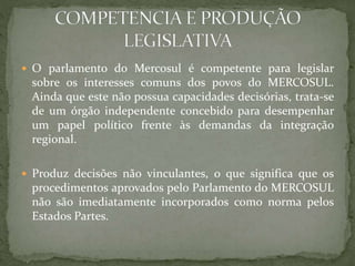  O parlamento do Mercosul é competente para legislar
sobre os interesses comuns dos povos do MERCOSUL.
Ainda que este não possua capacidades decisórias, trata-se
de um órgão independente concebido para desempenhar
um papel político frente às demandas da integração
regional.
 Produz decisões não vinculantes, o que significa que os
procedimentos aprovados pelo Parlamento do MERCOSUL
não são imediatamente incorporados como norma pelos
Estados Partes.
 