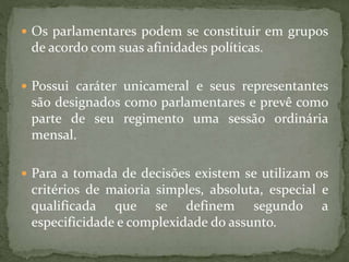  Os parlamentares podem se constituir em grupos
de acordo com suas afinidades políticas.
 Possui caráter unicameral e seus representantes
são designados como parlamentares e prevê como
parte de seu regimento uma sessão ordinária
mensal.
 Para a tomada de decisões existem se utilizam os
critérios de maioria simples, absoluta, especial e
qualificada que se definem segundo a
especificidade e complexidade do assunto.
 