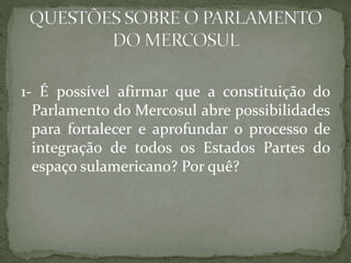 1- É possível afirmar que a constituição do
Parlamento do Mercosul abre possibilidades
para fortalecer e aprofundar o processo de
integração de todos os Estados Partes do
espaço sulamericano? Por quê?
 