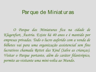 Par que de Miniat ur as
O Parque das Miniaturas fica na cidade de
Klagenfurt, Áustria. Existe há 40 anos e é mantido por
empresas privadas. Todo o lucro auferido com a venda de
bilhetes vai para uma organização assistencial sem fins
lucrativos chamada Rettet das Kind (Salve as crianças).
Visitar o Parque portanto, além do caráter filantrópico,
permite ao visitante uma mini-volta ao Mundo.

 