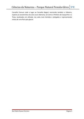 Ciências da Natureza – Parque Natural Peneda-Gêres 5ºE
Carvalho Comum cede o lugar ao Carvalho Negral, ocorrendo também o Vidoeiro,
espécie já característica da zona euro-siberiana, tal como o Pinheiro de Casquinha e o
Teixo, localizados em altitude, nos vales mais húmidos e abrigados e representando
restos de uma flora pós-glaciar.
Rui Pedro Passos Ferreira Página 5
 