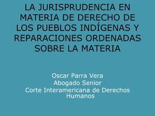 LA JURISPRUDENCIA EN
MATERIA DE DERECHO DE
LOS PUEBLOS INDÍGENAS Y
REPARACIONES ORDENADAS
SOBRE LA MATERIA
Oscar Parra Vera
Abogado Senior
Corte Interamericana de Derechos
Humanos
 