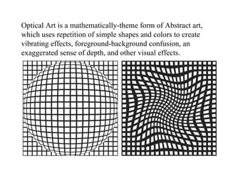 Optical Art is a mathematically-theme form of Abstract art, which uses repetition of simple shapes and colors to create vibrating effects, foreground-background confusion, an exaggerated sense of depth, and other visual effects. 