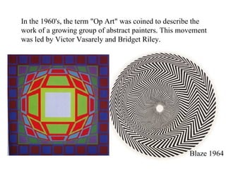 In the 1960's, the term "Op Art" was coined to describe the work of a growing group of abstract painters. This movement was led by Victor Vasarely and Bridget Riley. Blaze 1964 