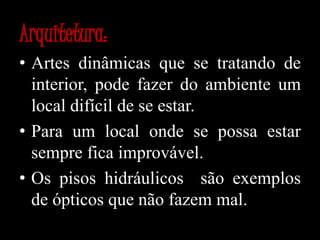 Arquitetura:Artes dinâmicas que se tratando de interior, pode fazer do ambiente um local difícil de se estar.Para um local onde se possa estar sempre fica improvável. Os pisos hidráulicos  são exemplos de ópticos que não fazem mal.
