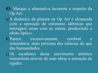 Questões01. Julgue os itens em certo (C) ou errado (E): ( )É um termo usado para descrever a arte que explora a valibilidade do olho e pelo uso de ilusões ópticas.( )Designa uma vertente da arte contemporânea que toma o corpo como meio de expressão e/ou matéria para a realização dos trabalhos.( )Defendia para arte "mais expressão e menos visualização".( )As experiências realizadas pela opart devem ser compreendidas como uma vertente da arte contemporânea em oposição a um mercado internacionalizado e técnico.