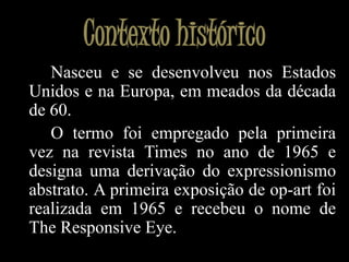 Contexto históricoNasceu e se desenvolveu nos Estados Unidos e na Europa, em meados da década de 60.		O termo foi empregado pela primeira vez na revista Times no ano de 1965 e designa uma derivação do expressionismo abstrato. A primeira exposição de op-art foi realizada em 1965 e recebeu o nome de TheResponsiveEye.