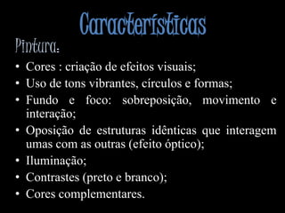 CaracterísticasPintura:Cores : criação de efeitos visuais;Uso de tons vibrantes, círculos e formas;Fundo e foco: sobreposição, movimento e interação;Oposição de estruturas idênticas que interagem umas com as outras (efeito óptico);Iluminação;Contrastes (preto e branco);Cores complementares. 