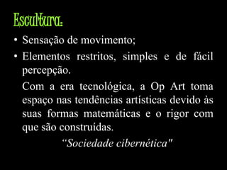 Escultura:Sensação de movimento;Elementos restritos, simples e de fácil percepção. 	Com a era tecnológica, a OpArt toma espaço nas tendências artísticas devido às suas formas matemáticas e o rigor com que são construídas.“Sociedade cibernética"