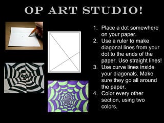 Op Art Studio!
1. Place a dot somewhere
on your paper.
2. Use a ruler to make
diagonal lines from your
dot to the ends of the
paper. Use straight lines!
3. Use curve lines inside
your diagonals. Make
sure they go all around
the paper.
4. Color every other
section, using two
colors.

 