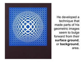 He developed a
technique that
made parts of his
geometric images
seem to bulge
forward from their
surface ground,
or background,
area.
 