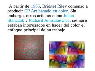 A partir de 1965, Bridget Riley comenzó a 
producir OP Art basado en color. Sin 
embargo, otros artistas como Julian 
Stanczak y Richard Anuszkiewicz, siempre 
estaban interesados en hacer del color el 
enfoque principal de su trabajo. 
 