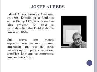 JOSEF ALBERS
Josef Albers nació en Alemania
en 1888. Estudió en la Bauhaus
entre 1920 y 1923, tras lo cuál se
hizo profesor. En 1933 se
trasladó a Estados Unidos, donde
murió en 1976.
Sus obras son menos
espectaculares en una primera
impresión que las de otros
artistas ópticos pero a veces esa
sencillez  hace que los contrastes
tengan más efecto.
 