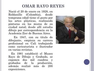 OMAR RAYO REYES
Nació el 20 de enero en 1928, en
Roldanillo (Colombia), desde
temprana edad tiene el gusto por
las artes plásticas, realizando
pinturas en los muros de su
ciudad natal; desde allí estudia
dibujo por correspondencia en la
Academia Zier de Buenos Aires.
En 1947, con su titulo de
dibujante, empieza su carrera
profesional en Cali trabajando
como caricaturista e ilustrador
en varias revistas.
En 1981 estableció el Museo
Rayo de Dibujo y Grabado, se
exponen dos mil cuadros y
grabados de la producción,
además realizó más de 200
exposiciones.
 