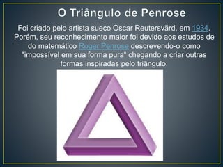 Foi criado pelo artista sueco Oscar Reutersvärd, em 1934.
Porém, seu reconhecimento maior foi devido aos estudos de
do matemático Roger Penrose descrevendo-o como
"impossível em sua forma pura“ chegando a criar outras
formas inspiradas pelo triângulo.
 