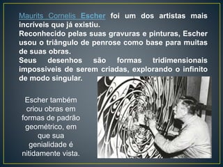 Maurits Cornelis Escher foi um dos artistas mais
incríveis que já existiu.
Reconhecido pelas suas gravuras e pinturas, Escher
usou o triângulo de penrose como base para muitas
de suas obras.
Seus desenhos são formas tridimensionais
impossiveis de serem criadas, explorando o infinito
de modo singular.
Escher também
criou obras em
formas de padrão
geométrico, em
que sua
genialidade é
nitidamente vista.
 