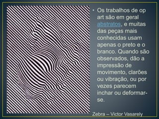 • Os trabalhos de op
art são em geral
abstratos, e muitas
das peças mais
conhecidas usam
apenas o preto e o
branco. Quando são
observados, dão a
impressão de
movimento, clarões
ou vibração, ou por
vezes parecem
inchar ou deformar-
se.
Zebra – Victor Vasarely
 