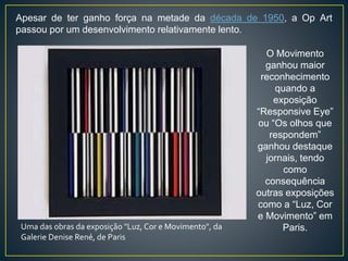 Uma das obras da exposição "Luz, Cor e Movimento", da
Galerie Denise René, de Paris
Apesar de ter ganho força na metade da década de 1950, a Op Art
passou por um desenvolvimento relativamente lento.
O Movimento
ganhou maior
reconhecimento
quando a
exposição
“Responsive Eye”
ou “Os olhos que
respondem”
ganhou destaque
jornais, tendo
como
consequência
outras exposições
como a “Luz, Cor
e Movimento” em
Paris.
 