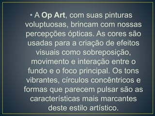 • A Op Art, com suas pinturas
voluptuosas, brincam com nossas
percepções ópticas. As cores são
usadas para a criação de efeitos
visuais como sobreposição,
movimento e interação entre o
fundo e o foco principal. Os tons
vibrantes, círculos concêntricos e
formas que parecem pulsar são as
características mais marcantes
deste estilo artístico.
 