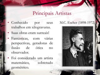Principais Artistas
M.C. Escher (1898-1972)• Conhecido por seus
trabalhos em xilogravuras.
• Suas obras eram surreais!
• Fantásticas, com várias
perspectivas, geradoras de
ilusão de ótica no
observador.
• Foi considerado um artista
matemático, sobretudo
geométrico.
 