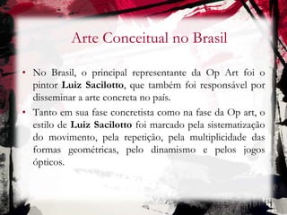 Arte Conceitual no Brasil
• No Brasil, o principal representante da Op Art foi o
pintor Luiz Sacilotto, que também foi responsável por
disseminar a arte concreta no país.
• Tanto em sua fase concretista como na fase da Op art, o
estilo de Luiz Sacilotto foi marcado pela sistematização
do movimento, pela repetição, pela multiplicidade das
formas geométricas, pelo dinamismo e pelos jogos
ópticos.
 