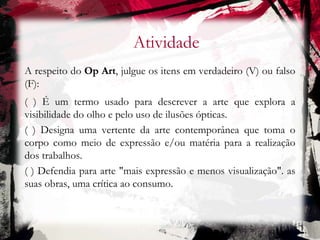 Atividade
A respeito do Op Art, julgue os itens em verdadeiro (V) ou falso
(F):
( ) É um termo usado para descrever a arte que explora a
visibilidade do olho e pelo uso de ilusões ópticas.
( ) Designa uma vertente da arte contemporânea que toma o
corpo como meio de expressão e/ou matéria para a realização
dos trabalhos.
( ) Defendia para arte "mais expressão e menos visualização". as
suas obras, uma crítica ao consumo.
 