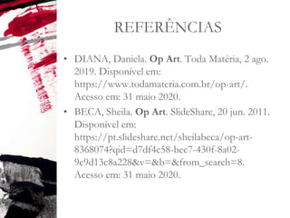 REFERÊNCIAS
• DIANA, Daniela. Op Art. Toda Matéria, 2 ago.
2019. Disponível em:
https://www.todamateria.com.br/op-art/.
Acesso em: 31 maio 2020.
• BECA, Sheila. Op Art. SlideShare, 20 jun. 2011.
Disponível em:
https://pt.slideshare.net/sheilabeca/op-art-
8368074?qid=d7df4c58-bec7-430f-8a02-
9c9d13c8a228&v=&b=&from_search=8.
Acesso em: 31 maio 2020.
 
